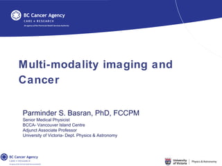 Multi-modality imaging and
Cancer
Parminder S. Basran, PhD, FCCPM
Senior Medical Physicist
BCCA- Vancouver Island Centre
Adjunct Associate Professor
University of Victoria- Dept. Physics & Astronomy
 