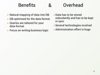 Beneﬁts
‣ Natural mapping of data into DB
‣ DB optimized for the data format
‣ Queries are tailored for your
data format
‣ Focus on writing business logic
8
‣ Data has to be stored
redundantly and has to be kept
in sync
‣ Several technologies involved
‣ Administration effort is huge
Overhead&
 