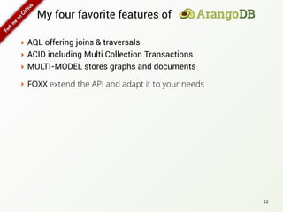 My four favorite features of
‣ AQL offering joins & traversals
‣ ACID including Multi Collection Transactions
‣ MULTI-MODEL stores graphs and documents
12
‣ FOXX extend the API and adapt it to your needs
 