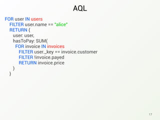 AQL
17
FOR user IN users
FILTER user.name == "alice"
RETURN {
user: user,
hasToPay: SUM(
FOR invoice IN invoices
FILTER user._key == invoice.customer
FILTER !invoice.payed
RETURN invoice.price
)
}
 