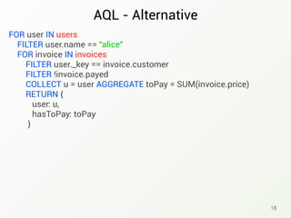 AQL - Alternative
18
FOR user IN users
FILTER user.name == "alice"
FOR invoice IN invoices
FILTER user._key == invoice.customer
FILTER !invoice.payed
COLLECT u = user AGGREGATE toPay = SUM(invoice.price)
RETURN {
user: u,
hasToPay: toPay
}
 