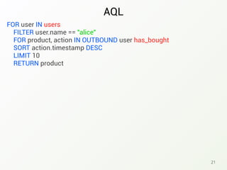 AQL
21
FOR user IN users
FILTER user.name == "alice"
FOR product, action IN OUTBOUND user has_bought
SORT action.timestamp DESC
LIMIT 10
RETURN product
 