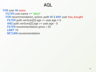 AQL
24
FOR user IN users
FILTER user.name == "alice"
FOR recommendation, action, path IN 3 ANY user has_bought
FILTER path.vertices[2].age <= user.age + 5
AND path.vertices[2].age >= user.age - 5
FILTER recommendation.price < 25
LIMIT 10
RETURN recommendation
 