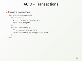 ACID - Transactions
‣ Invoke a transaction:
db._executeTransaction({
collections: {
write: ["users", "products"],
read: "has_bought"
},
action: function() {
// all operations go here
}
});
25
throw "failure"; // Triggers rollback
 