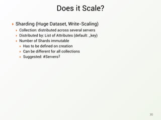 Does it Scale?
‣ Sharding (Huge Dataset, Write-Scaling)
‣ Collection: distributed across several servers
‣ Distributed by: List of Attributes (default: _key)
‣ Number of Shards immutable
‣ Has to be deﬁned on creation
‣ Can be different for all collections
‣ Suggested: #Servers
30
2
 