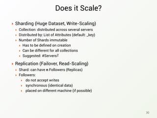 Does it Scale?
‣ Sharding (Huge Dataset, Write-Scaling)
‣ Collection: distributed across several servers
‣ Distributed by: List of Attributes (default: _key)
‣ Number of Shards immutable
‣ Has to be deﬁned on creation
‣ Can be different for all collections
‣ Suggested: #Servers
30
2
‣ Replication (Failover, Read-Scaling)
‣ Shard: can have n Followers (Replicas)
‣ Followers:
‣ do not accept writes
‣ synchronous (identical data)
‣ placed on different machine (if possible)
 