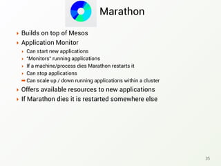 Marathon
‣ Builds on top of Mesos
‣ Application Monitor
‣ Can start new applications
‣ "Monitors" running applications
‣ If a machine/process dies Marathon restarts it
‣ Can stop applications
➡ Can scale up / down running applications within a cluster
‣ Offers available resources to new applications
‣ If Marathon dies it is restarted somewhere else
35
 