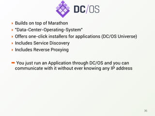 ‣ Builds on top of Marathon
‣ "Data-Center-Operating-System"
‣ Offers one-click installers for applications (DC/OS Universe)
‣ Includes Service Discovery
‣ Includes Reverse Proxying
➡ You just run an Application through DC/OS and you can
communicate with it without ever knowing any IP address
36
 