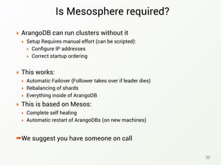 Is Mesosphere required?
‣ ArangoDB can run clusters without it
‣ Setup Requires manual effort (can be scripted):
‣ Conﬁgure IP addresses
‣ Correct startup ordering
‣ This works:
‣ Automatic Failover (Follower takes over if leader dies)
‣ Rebalancing of shards
‣ Everything inside of ArangoDB
‣ This is based on Mesos:
‣ Complete self healing
‣ Automatic restart of ArangoDBs (on new machines)
➡We suggest you have someone on call
39
 