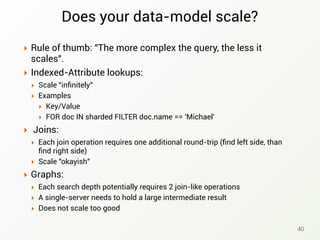 Does your data-model scale?
‣ Rule of thumb: "The more complex the query, the less it
scales".
‣ Indexed-Attribute lookups:
‣ Scale "inﬁnitely"
‣ Examples
‣ Key/Value
‣ FOR doc IN sharded FILTER doc.name == 'Michael'
‣ Joins:
‣ Each join operation requires one additional round-trip (ﬁnd left side, than
ﬁnd right side)
‣ Scale "okayish"
‣ Graphs:
‣ Each search depth potentially requires 2 join-like operations
‣ A single-server needs to hold a large intermediate result
‣ Does not scale too good
40
 
