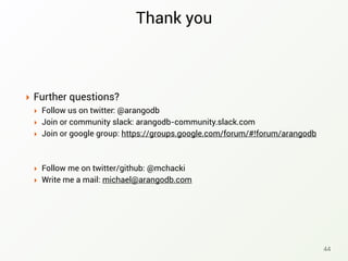 Thank you
‣ Further questions?
‣ Follow us on twitter: @arangodb
‣ Join or community slack: arangodb-community.slack.com
‣ Join or google group: https://groups.google.com/forum/#!forum/arangodb
‣ Follow me on twitter/github: @mchacki
‣ Write me a mail: michael@arangodb.com
44
 