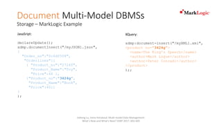 Document Multi-Model DBMSs
Storage – MarkLogic Example
JavaSript:
declareUpdate();
xdmp.documentInsert("/myJSON1.json",
{
"Order_no":"0c6df508",
"Orderlines":[
{ "Product_no":"2724f",
"Product_Name":"Toy",
"Price":66 },
{"Product_no":"3424g",
"Product_Name":"Book",
"Price":40}]
}
);
XQuery:
xdmp:document-insert("/myXML1.xml",
<product no="3424g">
<name>The King's Speech</name>
<author>Mark Logue</author>
<author>Peter Conradi</author>
</product>
);;
Jiaheng Lu, Irena Holubová: Multi-model Data Management:
What's New and What's Next? EDBT 2017: 602-605
 