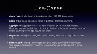 Use-Cases
• single read: single document reads of proﬁles (100 000 documents)
• single write: single document writes of proﬁles (100 000 documents)
• aggregation: aggregation over a single collection (1 632 803 documents)  
Here, we compute statistics about the age distribution for everyone in the network,
simply counting which age occurs how often.
• neighbors: ﬁnding direct neighbors plus the neighbors of the neighbors (for 500
vertices)
• shortest path: ﬁnding 19 shortest paths (in a highly connected social graph)  
This answers the question how close to each other two people are in the social
network.
 
