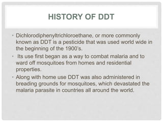 HISTORY OF DDT
• Dichlorodiphenyltrichloroethane, or more commonly
known as DDT is a pesticide that was used world wide in
the beginning of the 1900’s.
• Its use first began as a way to combat malaria and to
ward off mosquitoes from homes and residential
properties.
• Along with home use DDT was also administered in
breading grounds for mosquitoes, which devastated the
malaria parasite in countries all around the world.
 