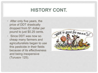 HISTORY CONT.
• After only five years, the
price of DDT drastically
dropped from $1 dollar per
pound to just $0.25 cents.
• Since DDT was now so
cheap many farmers and
agriculturalists began to use
this pesticide in their fields
because of its effectiveness
and being inexpensive
(Turusov 125).
 