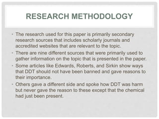 RESEARCH METHODOLOGY
• The research used for this paper is primarily secondary
research sources that includes scholarly journals and
accredited websites that are relevant to the topic.
• There are nine different sources that were primarily used to
gather information on the topic that is presented in the paper.
• Some articles like Edwards, Roberts, and Sirkin show ways
that DDT should not have been banned and gave reasons to
their importance.
• Others gave a different side and spoke how DDT was harm
but never gave the reason to these except that the chemical
had just been present.
 