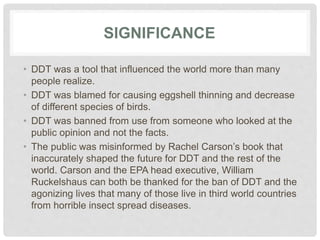SIGNIFICANCE
• DDT was a tool that influenced the world more than many
people realize.
• DDT was blamed for causing eggshell thinning and decrease
of different species of birds.
• DDT was banned from use from someone who looked at the
public opinion and not the facts.
• The public was misinformed by Rachel Carson’s book that
inaccurately shaped the future for DDT and the rest of the
world. Carson and the EPA head executive, William
Ruckelshaus can both be thanked for the ban of DDT and the
agonizing lives that many of those live in third world countries
from horrible insect spread diseases.
 