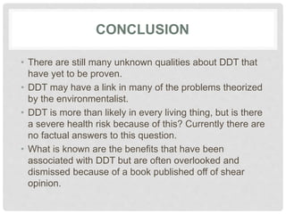 CONCLUSION
• There are still many unknown qualities about DDT that
have yet to be proven.
• DDT may have a link in many of the problems theorized
by the environmentalist.
• DDT is more than likely in every living thing, but is there
a severe health risk because of this? Currently there are
no factual answers to this question.
• What is known are the benefits that have been
associated with DDT but are often overlooked and
dismissed because of a book published off of shear
opinion.
 