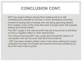 CONCLUSION CONT.
• DDT has saved millions of lives from malaria and to is still
combating this parasite to this day in many developing countries.
• Instead of saving lives of people who are dying agonizing deaths
from malaria, many of the ones that were in power went with popular
believe and chose politics.
• The DDT usage in the natural world has yet to be proven to kill birds
or have a negative affect on their reproduction
• The ruling of banning DDT was unjust and favored the opinion of
one person who did not even hear all of the evidence
• . DDT has been treated unfairly when it has done nothing for human
civilization but help rid of pests and improve the living conditions for
all of the lives it has touched.
 
