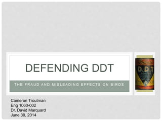 T H E F R A U D A N D M I S L E A D I N G E F F E C T S O N B I R D S
DEFENDING DDT
Cameron Troutman
Eng 1060-002
Dr. David Marquard
June 30, 2014
 