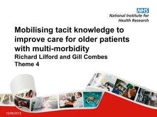 Mobilising tacit knowledge to
improve care for older patients
with multi-morbidity
Richard Lilford and Gill Combes
Theme 4
12/06/2015
 