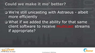 Could we make it mo’ better?
 We’re still unicasting with Astraeus - albeit
more efficiently
 What if we added the ability for that same
client software to receive multicast streams
if appropriate?
#multinetwork #IBCShow
 