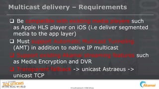 #multinetwork #IBCShow
Multicast delivery – Requirements
 Be compatible with existing media players such
as Apple HLS player on iOS (i.e deliver segmented
media to the app layer)
 Must support Automatic Multicast Tunneling
(AMT) in addition to native IP multicast
 Support existing Akamai streaming features such
as Media Encryption and DVR
 Transparent fallback -> unicast Astraeus ->
unicast TCP
 
