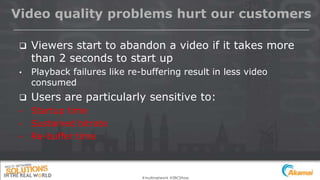 #multinetwork #IBCShow
Video quality problems hurt our customers
 Viewers start to abandon a video if it takes more
than 2 seconds to start up
• Playback failures like re-buffering result in less video
consumed
 Users are particularly sensitive to:
• Startup time
• Sustained bitrate
• Re-buffer time
 