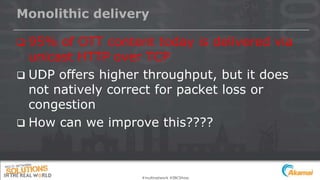 Monolithic delivery
 95% of OTT content today is delivered via
unicast HTTP over TCP
 UDP offers higher throughput, but it does
not natively correct for packet loss or
congestion
 How can we improve this????
#multinetwork #IBCShow
 