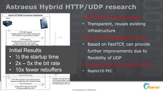 Astraeus Hybrid HTTP/UDP research
 HTTP/UDP Hybrid Protocol
• Transparent, reuses existing
infrastructure
 Advanced Congestion Control
• Based on FastTCP, can provide
further improvements due to
flexibility of UDP
 Forward Error Correction (FEC)
• Raptor10 FEC
Initial Results
• ½ the startup time
• 2x – 5x the bit rate
• 10x fewer rebuffers
#multinetwork #IBCShow
 