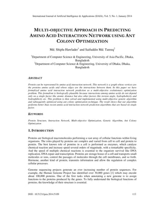 International Journal of Artificial Intelligence & Applications (IJAIA), Vol. 5, No. 1, January 2014

MULTI-OBJECTIVE APPROACH IN PREDICTING
AMINO ACID INTERACTION NETWORK USING ANT
COLONY OPTIMIZATION
Md. Shiplu Hawlader1 and Saifuddin Md. Tareeq2
1

Department of Computer Science & Engineering, University of Asia Pacific, Dhaka,
Bangladesh
2
Department of Computer Science & Engineering, University of Dhaka, Dhaka,
Bangladesh

ABSTRACT
Protein can be represented by amino acid interaction network. This network is a graph whose vertices are
the proteins amino acids and whose edges are the interactions between them. In this paper we have
formalized amino acid interaction network prediction as a multi-objective evolutionary optimization
problem. This formalism is biologically plausible because interactions among amino acids do not depend
only on a single factor like atomic distance but also other factors like torsion angle, hydrophobicity and
hydrophilicity etc. This problem is then solved and implemented using multi-objective genetic algorithm
and subsequently optimized using ant colony optimization technique. The result shows that our algorithm
performs better than recent amino acid interaction network prediction algorithms that are based on single
factor.

KEYWORDS
Protein Structure, Interaction Network, Multi-objective Optimization, Genetic Algorithm, Ant Colony
Optimization

1. INTRODUCTION
Proteins are biological macromolecules performing a vast array of cellular functions within living
organisms. The roles played by proteins are complex and varied from cell to cell and protein to
protein. The best known role of proteins in a cell is performed as enzymes, which catalyze
chemical reaction and increase speed several orders of magnitude, with a remarkable specificity.
And the speed of multiple chemical reactions is essential to the organism survival like DNA
replication, DNA repair and transcription. Proteins are storage house of a cell and transports small
molecules or ions, control the passages of molecules through the cell membranes, and so forth.
Hormone, another kind of protein, transmits information and allow the regulation of complex
cellular processes.
Genome sequencing projects generate an ever increasing number of protein sequences. For
example, the Human Genome Project has identified over 30,000 genes [1] which may encode
about 100,000 proteins. One of the first tasks when annotating a new genome is to assign
functions to the proteins produced by the genes. To fully understand the biological functions of
proteins, the knowledge of their structure is essential.

DOI : 10.5121/ijaia.2014.5109

113

 
