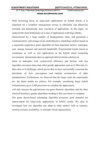 ECRUITMENT SOLUTIONS (0)9751442511, 9750610101
#1, Ist
Cross, Ist
Main Road, Elango Nagar,Pondicherry-605 011. tech@ecruitments.com
www.ecruitments.com
With increasing focus on large-scale applications on hybrid clouds, it is
important for a workflow management service to efficiently and effectively
schedule and dynamically steer execution of applications. In this paper, we
analyzed the main bottlenecks of a class of applications with bags-oftasks
characterized by a large number of homogeneous tasks, and presented a
communication- and storage-aware multiobjective scheduling solution based on
a sequential cooperative game algorithm for four important metrics: makespan,
cost, storage resource and network bandwidth. Experimental results based on
simulation, as well as real applications in the hybrid cloud computing
environment demonstrate that our approach delivers better solutions in
terms of makespan, cost, system-level efficiency and fairness with less
algorithm execution times than other greedy approaches such as G-Min-min, G-
Max-min, or G-Sufferage, which proves that we have successfully overcome the
drawbacks of slow convergence and random constructions of other
metaheuristics. Furthermore, we observed that the larger scale the experiments
are, the better results we achieve. For example, considering larger hybrid
infrastructures up to 2,048 processors to schedule the applications
will only increase the gap between our game theoretic algorithms and the other
classical heuristics, greedy algorithms needing in this case hours to complete.
Our game theory-based scheduling algorithm possesses great potential for
improvement for large-scale applications in hybrid clouds. We plan to
investigate how our algorithm can adapt to other metrics such as memory,
security,resource availability, or multiple virtual organizations.
 