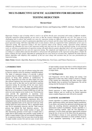 IJRET: International Journal of Research in Engineering and Technology eISSN: 2319-1163 | pISSN: 2321-7308
_______________________________________________________________________________________
Volume: 03 Issue: 01 | Jan-2014, Available @ http://www.ijret.org 368
MULTI-OBJECTIVE GENETIC ALGORITHM FOR REGRESSION
TESTING REDUCTION
Ravneet Kaur
M.Tech scholars Department of Computer Science and Engineering, GIMET, Amritsar, Punjab, India
Abstract
Regression Testing is type of testing which is used to cut off the directly price associated with testing of different modules.
Generally regression testing performs on test cases so that the resource utilization should be very low. Test cases in it are
challenging task to achieve and suitable test cases for regression testing are difficult to judge and process. Optimization of
various testing processes is done by optimization algorithms such as Genetic and Ant colony which usually provide solution to the
good regression testing. Still these algorithms lack of some features which are required for better optimization of test cases in
regression testing. The regression testing is the most expensive phase of the software testing, regression testing reduction
eliminates the redundant test cases in the regression testing suite and saves the cost of the regression testing. In our proposed
work, we will focus on optimization of regression testing with multi-objective genetic algorithm which will cover parameters like
simplicity and complexity for test cases for regression testing. The complexity and simplicity for test cases will be judged and
according to a common fitness function threshold we will proceed with optimization of the regression testing phases. Finally the
paper evaluates the basic genetic algorithm for optimizing the test cases based on execution time; implement the multi-objective
genetic algorithm with simplicity and complexity of the test cases along with execution time for test case prioritization for
regression testing.
Index Terms: Genetic Algorithm, Regression Testing Reduction, Test Cases, and Fitness Function etc…
--------------------------------------------------------------------***----------------------------------------------------------------------
1. INTRODUCTION
Regression testing is any type of software testing that seeks
to uncover software errors by retesting a modified program.
The intent of regression testing is to provide a general
assurance that no additional errors were introduced in the
process of fixing other problems or modifications of
software. Regression test suites are often simply test cases
that software engineers have previously developed, and that
have been saved so that they can be used later to perform
regression testing. Re executing all the test cases require
enormous amount of time thus make the testing process
inefficient. For example, one industrial collaborator reports
that for one of its products of about 20,000 lines of code, the
entire test suite requires seven weeks to run. Prioritizing test
cases provide the opportunity to maximize some
performance goals or effectiveness. One of the performance
goals may be rate of dependency detection among faults.
During software testing, pragmatic experiences show that
independent faults can be directly detected and removed, but
mutually dependent faults can be removed if and only if the
leading faults have been removed. That is, dependent faults
may not be immediately removed, and the +fault removal
process lags behind the fault detection process. For
example, if software takes limited number of inputs and
after functioning generates several types of outputs then a
single fault in input module may generate a large number of
faults in output module if they are not mutually independent.
So, in regression testing if the test cases that reveal the faults
of output module execute first and test cases reveals faults
of input module executes later then it will be delayed and in
many cases will take long time to detect the original cause
of output faults.
1.1 Unit Regression
Unit Regression will be done during Unit testing. Unit
Regression is done only when a defect is fixed in a module,
if that module has relationship with other sections within
that Module, then we perform Unit Regression. We will be
testing only the fixed part of the module.
1.2 Partial Regression
Partial regression is when regression will be done after
Impact Analysis and we would go for Partial regression
means complete Regression suite will not be executed.
2. GENETIC ALGORITHM
Genetic algorithm is a random searching method that has a
better optimization ability and internal implicit parallelism.
It can obtain, and instruct the optimized searching space and
adjust the searching direction automatically through the
optimization method of probability. Genetic algorithm is a
random searching method. After the first population is
generated, it evolves better and better approximate solutions
using the law of survival of the fittest from the generations.
An individual is chosen in every generation based on the
fitness of different individuals in certain problem domains.
A new population representing a new solution set is
 