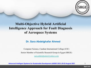 Multi-Objective Hybrid Artificial
Intelligence Approach for Fault Diagnosis
of Aerospace Systems
Dr. Sara Abdelghafar Ahmed
Computer Science, Candian International College (CIC)
Senior Member of Scientific Research Group in Egypt (SRGE)
sara.abdelghafar@yahoo.com
1
Advanced Intelligent Systems for Sustainable Development (AISSD 2021) 20-22 August 2021
 