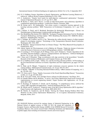 International Journal of Artificial Intelligence & Applications (IJAIA) Vol. 6, No. 5, September 2015
49
[16] D. E. Goldberg, Genetic Algorithms in Search, Optimization, and Machine Learning [Hardcover], 1
edition ed.: Addison-Wesley Longman Publishing Co USA, 1989.
[17] A. Jaszkiewicz, "Genetic local search for multi-objective combinatorial optimization," European
Journal of Operational Research, vol. 137, pp. 50-71, 2002.
[18] M. Rocha, C. Vilela, and J. Nerves, "A study of order based genetic and evolutionary algorithms in
combinatorial optimization problems," London,New Orleans, Louisiana, 2000.
[19] M. Dorigo and L. M. Gambardella, "Ant colony system: a cooperative learning approach to the
traveling salesman problem," IEEE Transactions on Evolutionary Computation, vol. 1, pp. 53-66,
1997.
[20] J. Borken, A. Patyk, and G. Reinhardt, Basisdaten für ökologische Bilanzierungen - Einsatz von
Nutzfahrzeugen in Gütertransport, Landwirtscahft und Bergbau, 1999.
[21] Ifeu Heidelberg Öko-Institut IVE / RMCON, "Ecological Transport Information Tool for Worldwide
Transports Methodology and Data Update," IFEU Heidelberg Öko-Institut IVE / RMCON, Berlin –
Hannover - HeidelbergJuly 31th 2011.
[22] L. Schipper, M. Cordeiro, and W.-S. Ng, "Measuring the carbon dioxide impacts of urban transport
projects in developing countries," Proceedings of the Transportation Research Board Conference.
Washington, DC. USA, 2007.
[23] M. Bhandari, "Intergovernmental Panel on Climate Change," The Wiley-Blackwell Encyclopedia of
Globalization, 2012.
[24] Ademe Agence de l'Environnement et de la Maîtrise de l'Energie, "Guide des facteurs d’emissions
calcul des facteurs d’émissions et sources bibliographiques utilisées," JANVIER 2007.
[25] P. Larrañaga, C. M. H. Kuijpers, R. H. Murga, I. Inza, and S. Dizdarevic, "Genetic Algorithms for the
Travelling Salesman Problem: A Review of Representations and Operators," Artificial Intelligence
Review, vol. 13, pp. 129-170, 1999/04/01 1999.
[26] J. Kęsy and Z. Domański, "Edge recombination with edge sensitivity in the tsp problem," Scientific
Research of the Institute of Mathematics and Computer Science, pp. 55-60, 2003.
[27] D. E. Goldberg and R. Lingle, "Alleles, loci, and the traveling salesman problem," In Proceedings of
the First International Conference on Genetic Algorithms and Their Applications, pp. pages 154-159.,
1985.
[28] K. Puljic and R. Manger, "Comparison of eight evolutionary crossover operators for the vehicle
routing problem," Mathematical Communications, vol. 18, pp. 359-375, 2013.
[29] G. Reinelt, "TSPLIB—A Traveling Salesman Problem Library," ORSA Journal of Computing, vol. 3,
pp. 376-384, 1991.
[30] J.-F. Girres and G. Touya, "Quality Assessment of the French OpenStreetMap Dataset," Transactions
in GIS, vol. 14, pp. 435-459, 2010.
[31] M.-H. Tsou and J. Smith, "Free and Open Source software for GIS education," San Diego, 2011.
[32] B. Chandra Mohan and R. Baskaran, "A survey: Ant Colony Optimization based recent research and
implementation on several engineering domain," Expert Systems with Applications, vol. 39, pp.
4618–4627, 2012.
[33] D. Karaboga, B. Gorkemli, C. Ozturk, and N. Karaboga, "A comprehensive survey: artificial bee
colony (ABC) algorithm and applications," Artificial Intelligence Review, 2012.
[34] M. Nikolić and D. Teodorović, "Empirical study of the Bee Colony Optimization (BCO) algorithm,"
Expert Systems with Applications, vol. 40, pp. 4609–4620, 2013.
[35] M. Nikolić, D. Teodorović, and M. Šelmić, "Solving the Vehicle Routing Problem With Time
Windows by Bee Colony Optimization Metaheuristic," in 1st Logistics International Conference,
Belgrade, Serbia, 2013.
Authors
1EL HASSANI Hicham received his engineer degree of Industrial Engineering in the
National School of applied sciences in 2009. In 2011 He joined the Laboratory of
Computer Systems and Renewable Energy (LISER) of the ENSEM Hassan II University
Casablanca Morocco. His current research field is Modeling Simulation and Optimization
of global supply chain including environmental concerns and reverse logistic.
 