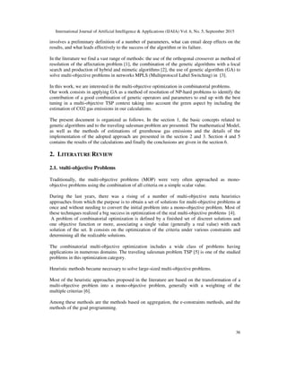 International Journal of Artificial Intelligence & Applications (IJAIA) Vol. 6, No. 5, September 2015
36
involves a preliminary definition of a number of parameters, what can entail deep effects on the
results, and what leads effectively to the success of the algorithm or its failure.
In the literature we find a vast range of methods: the use of the orthogonal crossover as method of
resolution of the affectation problem [1], the combination of the genetic algorithms with a local
search and production of hybrid and mimetic algorithms [2], the use of genetic algorithm (GA) to
solve multi-objective problems in networks MPLS (Multiprotocol Label Switching) in [3].
In this work, we are interested in the multi-objective optimization in combinatorial problems.
Our work consists in applying GA as a method of resolution of NP-hard problems to identify the
contribution of a good combination of genetic operators and parameters to end up with the best
tuning in a multi-objective TSP context taking into account the green aspect by including the
estimation of CO2 gas emissions in our calculations.
The present document is organized as follows. In the section 1, the basic concepts related to
genetic algorithms and to the traveling salesman problem are presented. The mathematical Model,
as well as the methods of estimations of greenhouse gas emissions and the details of the
implementation of the adopted approach are presented in the section 2 and 3. Section 4 and 5
contains the results of the calculations and finally the conclusions are given in the section 6.
2. LITERATURE REVIEW
2.1. Multi-objective Problems
Traditionally, the multi-objective problems (MOP) were very often approached as mono-
objective problems using the combination of all criteria on a simple scalar value.
During the last years, there was a rising of a number of multi-objective meta heuristics
approaches from which the purpose is to obtain a set of solutions for multi-objective problems at
once and without needing to convert the initial problem into a mono-objective problem. Most of
these techniques realized a big success in optimization of the real multi-objective problems [4].
A problem of combinatorial optimization is defined by a finished set of discreet solutions and
one objective function or more, associating a single value (generally a real value) with each
solution of the set. It consists on the optimization of the criteria under various constraints and
determining all the realizable solutions.
The combinatorial multi-objective optimization includes a wide class of problems having
applications in numerous domains. The traveling salesman problem TSP [5] is one of the studied
problems in this optimization category.
Heuristic methods became necessary to solve large-sized multi-objective problems.
Most of the heuristic approaches proposed in the literature are based on the transformation of a
multi-objective problem into a mono-objective problem, generally with a weighting of the
multiple criterias [6].
Among these methods are the methods based on aggregation, the e-constraints methods, and the
methods of the goal programming.
 