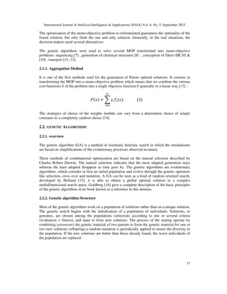 International Journal of Artificial Intelligence & Applications (IJAIA) Vol. 6, No. 5, September 2015
37
The optimization of the mono-objective problem so reformulated guarantees the optimality of the
found solution, but only finds the one and only solution. Generally, in the real situations, the
decision-makers need several alternatives.
The genetic algorithms were used to solve several MOP transformed into mono-objective
problems: sequencing [7] , generation of chemical structures [8] , conception of filters IIR [9] &
[10] , transport [11, 12].
2.1.1. Aggregation Method
It is one of the first methods used for the generation of Pareto optimal solutions. It consists in
transforming the MOP into a mono-objective problem which means that we combine the various
cost functions fi of the problem into a single objective function F generally in a linear way [13] :
The strategies of choice of the weights lambda can vary from a determinist choice of simple
constants to a completely random choice [14].
2.2. GENETIC ALGORITHMS
2.2.1. overview
The genetic algorithm (GA) is a method of stochastic heuristic search in which the mechanisms
are based on simplifications of the evolutionary processes observed in nature.
These methods of combinatorial optimization are based on the natural selection described by
Charles Robert Darwin. The natural selection indicates that the most adapted generation stays
whereas the least adapted disappear as time goes by. The genetic algorithms are evolutionary
algorithms, which consider at first an initial population and evolve through the genetic operators
like selection, cross over and mutation. A GA can be seen as a kind of random oriented search,
developed by Holland [15], it is able to obtain a global optimal solution in a complex
multidimensional search space. Goldberg [16] gave a complete description of the basic principles
of the genetic algorithms in its book known as a reference in this domain.
2.2.2. Genetic algorithm Structure
Most of the genetic algorithms work on a population of solutions rather than on a unique solution.
The genetic search begins with the initialization of a population of individuals. Solutions, or
genomes, are chosen among the populations (selection) according to one or several criteria
(evaluation = fitness), and mate to form new solutions. The process of the mating operate by
combining (crossover) the genetic material of two parents to form the genetic material for one or
two new solutions (offspring).a random mutation is periodically applied to insure the diversity in
the population. If the new solutions are better than those already found, the worst individuals of
the population are replaced.
 