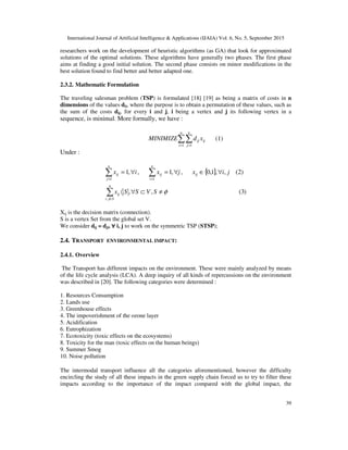 International Journal of Artificial Intelligence & Applications (IJAIA) Vol. 6, No. 5, September 2015
39
researchers work on the development of heuristic algorithms (as GA) that look for approximated
solutions of the optimal solutions. These algorithms have generally two phases. The first phase
aims at finding a good initial solution. The second phase consists on minor modifications in the
best solution found to find better and better adapted one.
2.3.2. Mathematic Formulation
The traveling salesman problem (TSP) is formulated [18] [19] as being a matrix of costs in n
dimensions of the values dij, where the purpose is to obtain a permutation of these values, such as
the sum of the costs dij, for every i and j, i being a vertex and j its following vertex in a
sequence, is minimal. More formally, we have :
∑∑= =
n
i
n
j
ijij xdMINIMIZE
1 1
(1)
Under :
{ }
)3(,,
)2(,,1,0,,1,,1
,
11
φ≠⊂∀〈
∀∈∀=∀=
∑
∑∑
∈
==
SVSSx
jixjxix
n
Sji
ij
ij
n
i
ij
n
j
ij
Xij is the decision matrix (connection).
S is a vertex Set from the global set V.
We consider dij = dji, ∀∀∀∀ i, j to work on the symmetric TSP (STSP);
2.4. TRANSPORT ENVIRONMENTAL IMPACT:
2.4.1. Overview
The Transport has different impacts on the environment. These were mainly analyzed by means
of the life cycle analysis (LCA). A deep inquiry of all kinds of repercussions on the environment
was described in [20]. The following categories were determined :
1. Resources Consumption
2. Lands use
3. Greenhouse effects
4. The impoverishment of the ozone layer
5. Acidification
6. Eutrophization
7. Ecotoxicity (toxic effects on the ecosystems)
8. Toxicity for the man (toxic effects on the human beings)
9. Summer Smog
10. Noise pollution
The intermodal transport influence all the categories aforementioned, however the difficulty
encircling the study of all these impacts in the green supply chain forced us to try to filter these
impacts according to the importance of the impact compared with the global impact, the
 