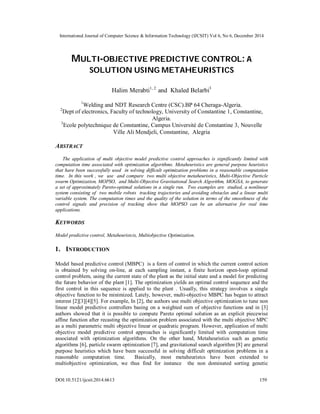 International Journal of Computer Science & Information Technology (IJCSIT) Vol 6, No 6, December 2014
DOI:10.5121/ijcsit.2014.6613 159
MULTI-OBJECTIVE PREDICTIVE CONTROL: A
SOLUTION USING METAHEURISTICS
Halim Merabti1, 2
and Khaled Belarbi3
1
Welding and NDT Research Centre (CSC).BP 64 Cheraga-Algeria.
2
Dept of electronics, Faculty of technology, University of Constantine 1, Constantine,
Algeria.
3
Ecole polytechnique de Constantine, Campus Université de Constantine 3, Nouvelle
Ville Ali Mendjeli, Constantine, Alegria
ABSTRACT
The application of multi objective model predictive control approaches is significantly limited with
computation time associated with optimization algorithms. Metaheuristics are general purpose heuristics
that have been successfully used in solving difficult optimization problems in a reasonable computation
time. In this work , we use and compare two multi objective metaheuristics, Multi-Objective Particle
swarm Optimization, MOPSO, and Multi-Objective Gravitational Search Algorithm, MOGSA, to generate
a set of approximately Pareto-optimal solutions in a single run. Two examples are studied, a nonlinear
system consisting of two mobile robots tracking trajectories and avoiding obstacles and a linear multi
variable system. The computation times and the quality of the solution in terms of the smoothness of the
control signals and precision of tracking show that MOPSO can be an alternative for real time
applications.
KEYWORDS
Model predictive control, Metaheuristcis, Multiobjective Optimization.
1. INTRODUCTION
Model based predictive control (MBPC) is a form of control in which the current control action
is obtained by solving on-line, at each sampling instant, a finite horizon open-loop optimal
control problem, using the current state of the plant as the initial state and a model for predicting
the future behavior of the plant [1]. The optimization yields an optimal control sequence and the
first control in this sequence is applied to the plant . Usually, this strategy involves a single
objective function to be minimized. Lately, however, multi-objective MBPC has began to attract
interest [2][3][4][5]. For example, In [2], the authors use multi objective optimization to tune non
linear model predictive controllers basing on a weighted sum of objective functions and in [3]
authors showed that it is possible to compute Pareto optimal solution as an explicit piecewise
affine function after recasting the optimization problem associated with the multi objective MPC
as a multi parametric multi objective linear or quadratic program. However, application of multi
objective model predictive control approaches is significantly limited with computation time
associated with optimization algorithms. On the other hand, Metaheuristics such as genetic
algorithms [6], particle swarm optimization [7], and gravitational search algorithm [8] are general
purpose heuristics which have been successful in solving difficult optimization problems in a
reasonable computation time. Basically, most metaheuristcs have been extended to
multiobjective optimization, we thus find for instance the non dominated sorting genetic
 