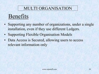 www.erpstuff.com 10
MULTI ORGANISATION
Benefits
• Supporting any number of organizations, under a single
installation, even if they use different Ledgers.
• Supporting Flexible Organisation Models
• Data Access is Secured, allowing users to access
relevant information only
 