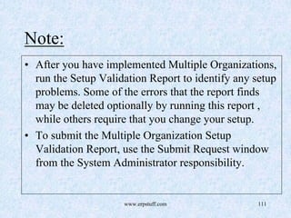 www.erpstuff.com 111
Note:
• After you have implemented Multiple Organizations,
run the Setup Validation Report to identify any setup
problems. Some of the errors that the report finds
may be deleted optionally by running this report ,
while others require that you change your setup.
• To submit the Multiple Organization Setup
Validation Report, use the Submit Request window
from the System Administrator responsibility.
 