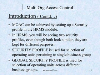 www.erpstuff.com 115
Multi Org Access Control
Introduction ( Contd…)
• MOAC can be achieved by setting up a Security
profile in the HRMS module.
• In HRMS, you will be seeing two security
profiles, even though both look similar, they are
kept for different purposes.
• SECURITY PROFILE is used for selection of
operating units pertaining to single business group
• GLOBAL SECURITY PROFILE is used for
selection of operating units across different
business groups.
 