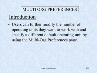 www.erpstuff.com 155
MULTI ORG PREFERENCES
Introduction
• Users can further modify the number of
operating units they want to work with and
specify a different default operating unit by
using the Multi-Org Preferences page.
 