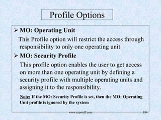 www.erpstuff.com 184
Profile Options
MO: Operating Unit
This Profile option will restrict the access through
responsibility to only one operating unit
MO: Security Profile
This profile option enables the user to get access
on more than one operating unit by defining a
security profile with multiple operating units and
assigning it to the responsibility.
Note: If the MO: Security Profile is set, then the MO: Operating
Unit profile is ignored by the system
 