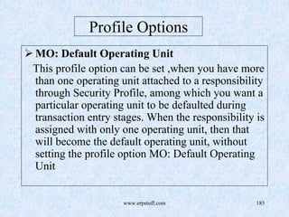 www.erpstuff.com 185
Profile Options
MO: Default Operating Unit
This profile option can be set ,when you have more
than one operating unit attached to a responsibility
through Security Profile, among which you want a
particular operating unit to be defaulted during
transaction entry stages. When the responsibility is
assigned with only one operating unit, then that
will become the default operating unit, without
setting the profile option MO: Default Operating
Unit
 