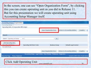 www.erpstuff.com 79
In the screen, one can see “Open Organization Form”, by clicking
this you can create operating unit as you did in Release 11.
But for this presentation we will create operating unit using
Accounting Setup Manager itself.
Click Add Operating Unit
 
