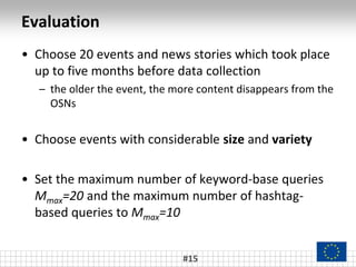Evaluation
#15
• Choose 20 events and news stories which took place
up to five months before data collection
– the older the event, the more content disappears from the
OSNs
• Choose events with considerable size and variety
• Set the maximum number of keyword-base queries
Mmax=20 and the maximum number of hashtag-
based queries to Mmax=10
 