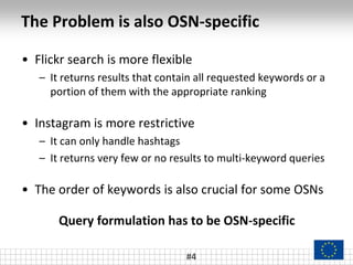 The Problem is also OSN-specific
#4
• Flickr search is more flexible
– It returns results that contain all requested keywords or a
portion of them with the appropriate ranking
• Instagram is more restrictive
– It can only handle hashtags
– It returns very few or no results to multi-keyword queries
• The order of keywords is also crucial for some OSNs
Query formulation has to be OSN-specific
 
