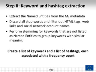 Step II: Keyword and hashtag extraction
• Extract the Named Entities from the M0 metadata
• Discard all stop-words and filter out HTML tags, web
links and social network account names
• Perform stemming for keywords that are not listed
as Named Entities to group keywords with similar
meaning
Create a list of keywords and a list of hashtags, each
associated with a frequency count
#10
 