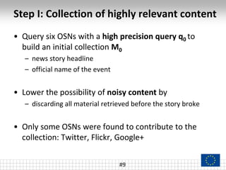 Step I: Collection of highly relevant content
• Query six OSNs with a high precision query q0 to
build an initial collection M0
– news story headline
– official name of the event
• Lower the possibility of noisy content by
– discarding all material retrieved before the story broke
• Only some OSNs were found to contribute to the
collection: Twitter, Flickr, Google+
#9
 